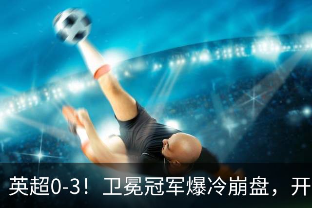 英超0-3！卫冕冠军爆冷崩盘，开局7连胜终结+丢榜首，123年神迹作古